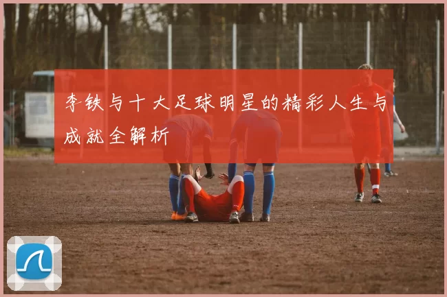 李铁与十大足球明星的精彩人生与成就全解析
