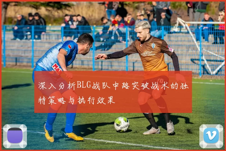 深入分析BLG战队中路突破战术的独特策略与执行效果