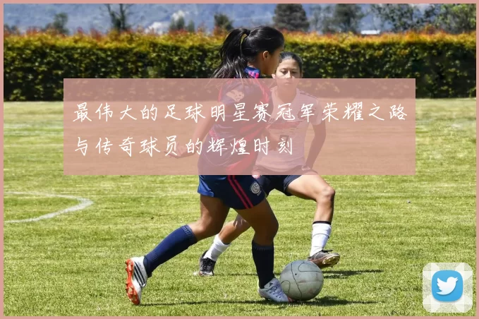 最伟大的足球明星赛冠军荣耀之路与传奇球员的辉煌时刻