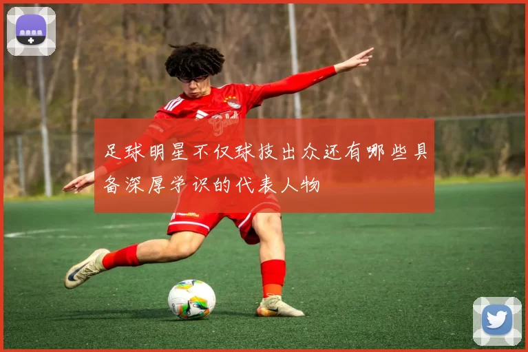 足球明星不仅球技出众还有哪些具备深厚学识的代表人物