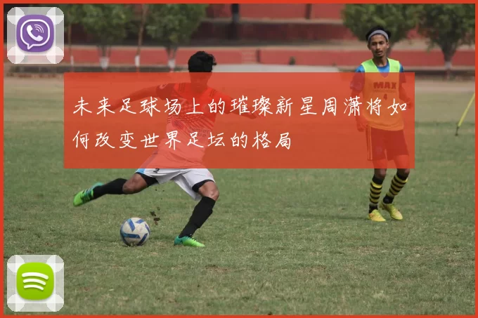 未来足球场上的璀璨新星周潇将如何改变世界足坛的格局