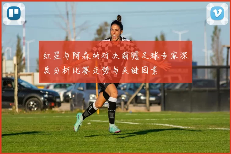 红星与阿森纳对决前瞻足球专家深度分析比赛走势与关键因素