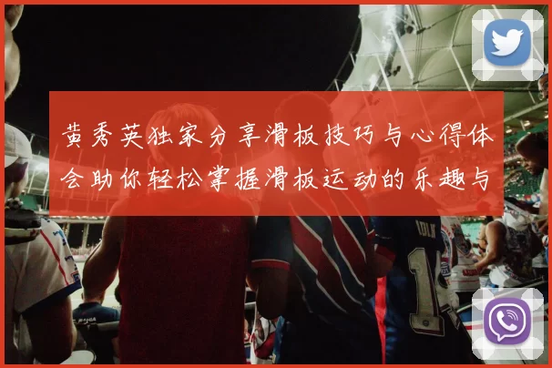 黄秀英独家分享滑板技巧与心得体会助你轻松掌握滑板运动的乐趣与挑战