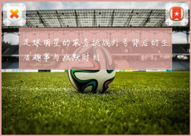 足球明星的家务挑战外号背后的生活趣事与幽默时刻