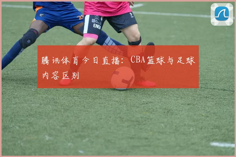 腾讯体育今日直播：CBA篮球与足球内容区别