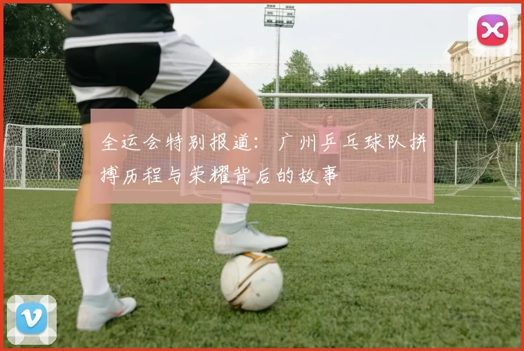 全运会特别报道：广州乒乓球队拼搏历程与荣耀背后的故事