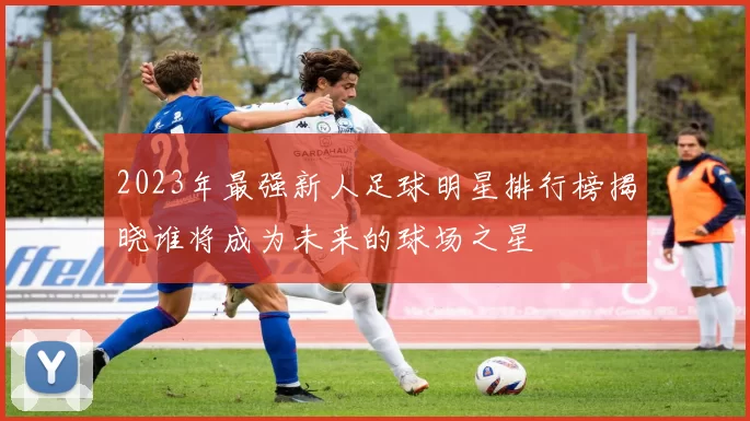 2023年最强新人足球明星排行榜揭晓谁将成为未来的球场之星