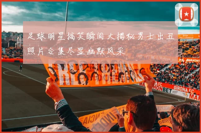 足球明星搞笑瞬间大揭秘男士出丑照片合集尽显幽默风采