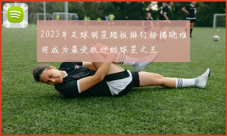 2023年足球明星踏板排行榜揭晓谁将成为最受欢迎的球星之王