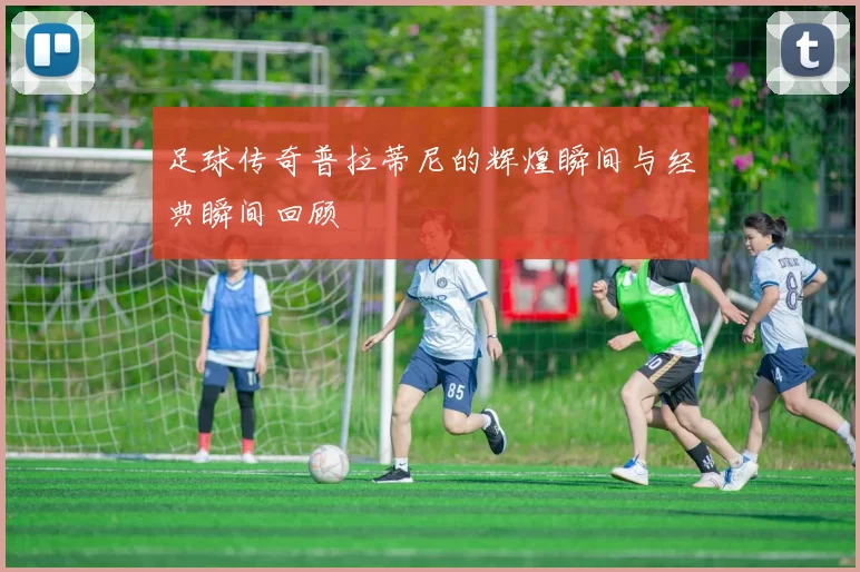 足球传奇普拉蒂尼的辉煌瞬间与经典瞬间回顾
