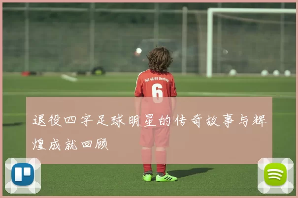 退役四字足球明星的传奇故事与辉煌成就回顾