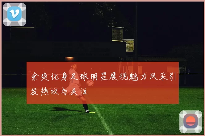 余爽化身足球明星展现魅力风采引发热议与关注