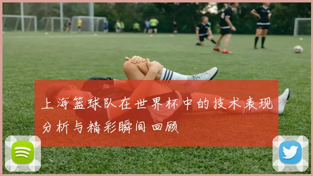 上海篮球队在世界杯中的技术表现分析与精彩瞬间回顾