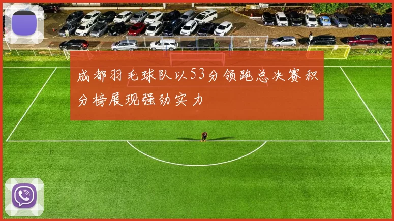 成都羽毛球队以53分领跑总决赛积分榜展现强劲实力