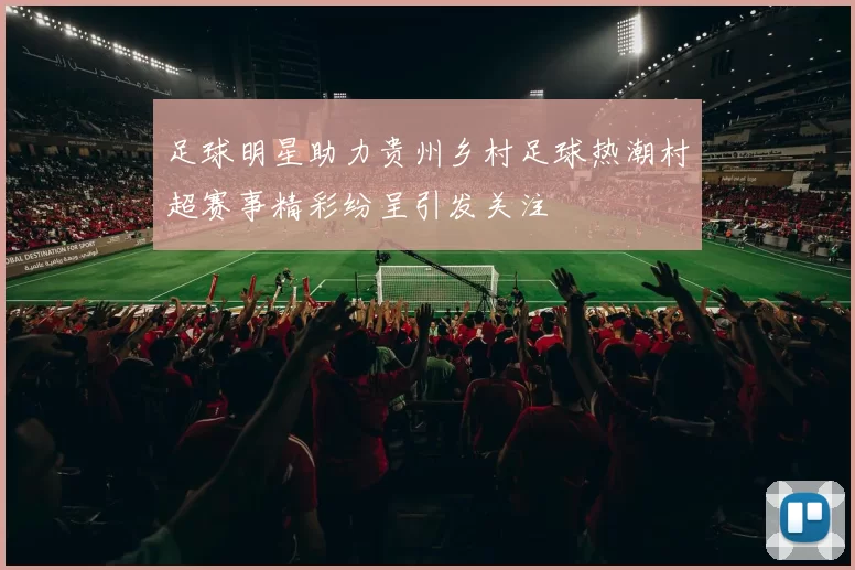足球明星助力贵州乡村足球热潮村超赛事精彩纷呈引发关注