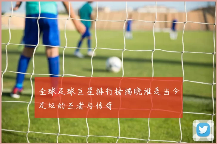 全球足球巨星排行榜揭晓谁是当今足坛的王者与传奇