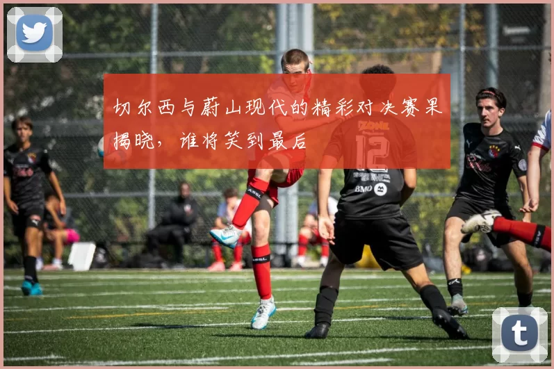 切尔西与蔚山现代的精彩对决赛果揭晓，谁将笑到最后