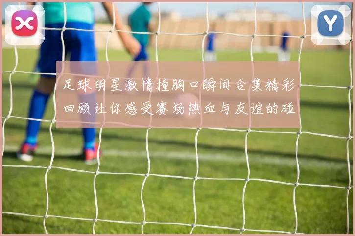 足球明星激情撞胸口瞬间合集精彩回顾让你感受赛场热血与友谊的碰撞