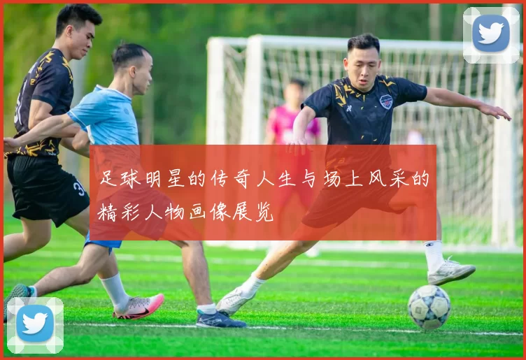 足球明星的传奇人生与场上风采的精彩人物画像展览