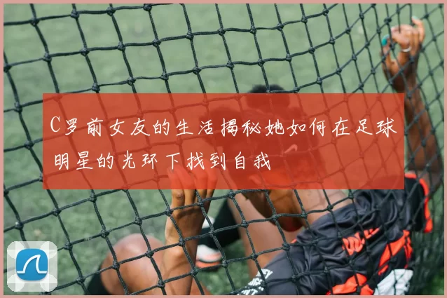 C罗前女友的生活揭秘她如何在足球明星的光环下找到自我