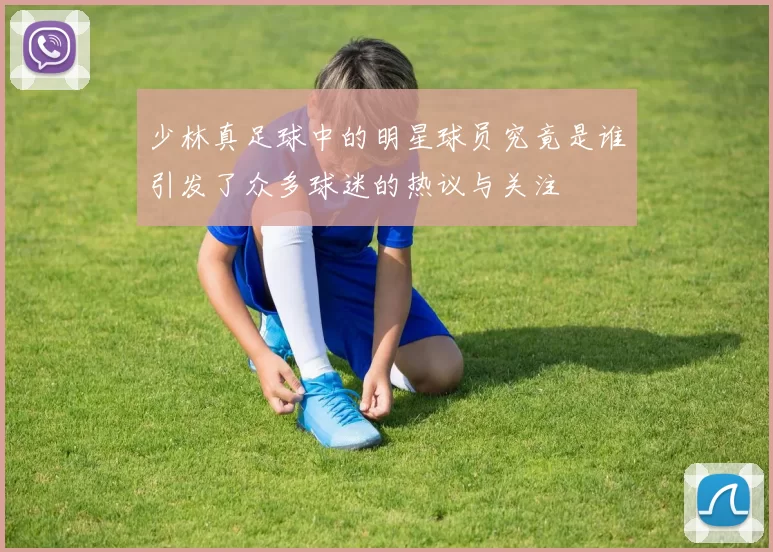 少林真足球中的明星球员究竟是谁引发了众多球迷的热议与关注