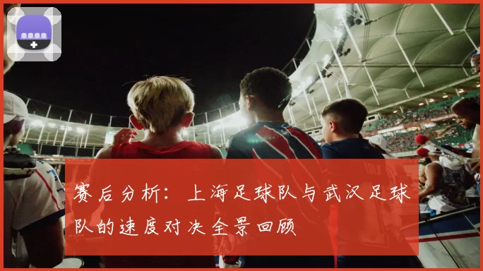 赛后分析：上海足球队与武汉足球队的速度对决全景回顾