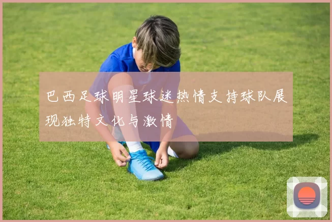巴西足球明星球迷热情支持球队展现独特文化与激情