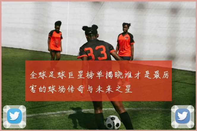全球足球巨星榜单揭晓谁才是最厉害的球场传奇与未来之星