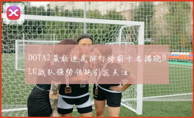 DOTA2最新速度排行榜前十名揭晓BLG战队强势领跑引发关注