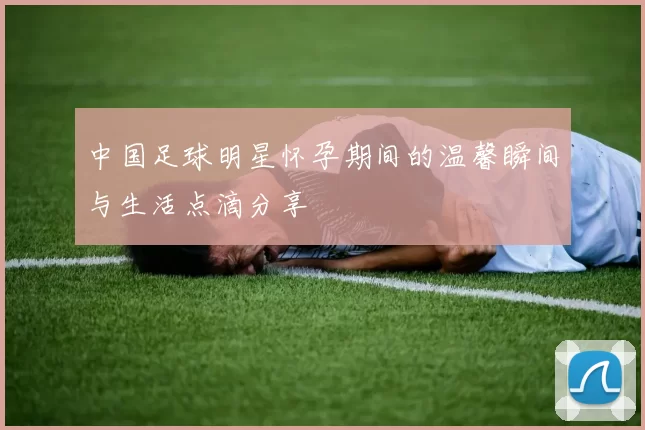 中国足球明星怀孕期间的温馨瞬间与生活点滴分享