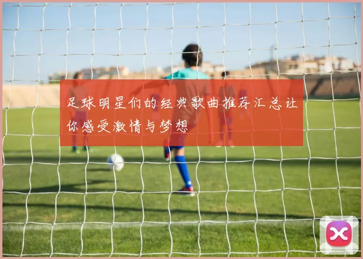 足球明星们的经典歌曲推荐汇总让你感受激情与梦想