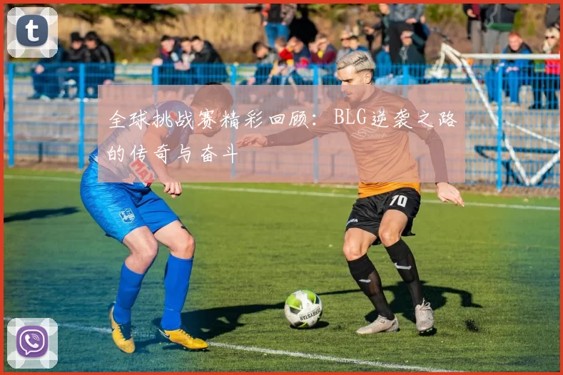 全球挑战赛精彩回顾：BLG逆袭之路的传奇与奋斗