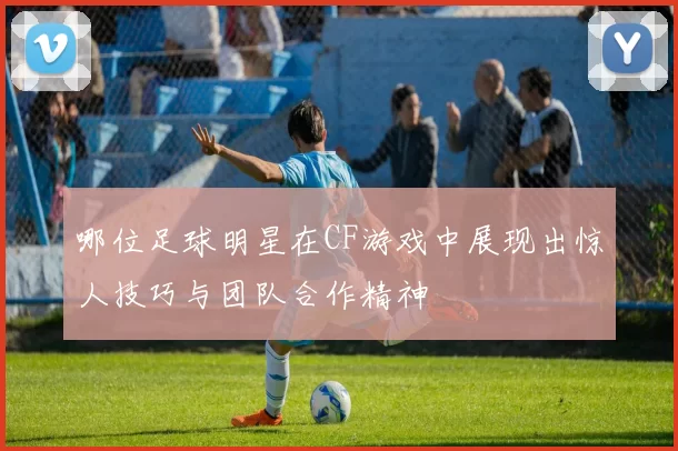 哪位足球明星在CF游戏中展现出惊人技巧与团队合作精神