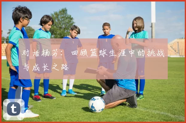 对话杨芳：回顾篮球生涯中的挑战与成长之路