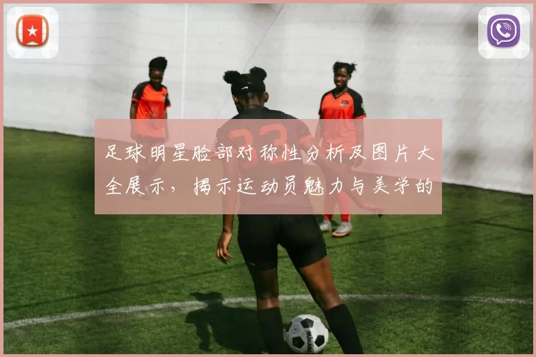 足球明星脸部对称性分析及图片大全展示，揭示运动员魅力与美学的完美结合