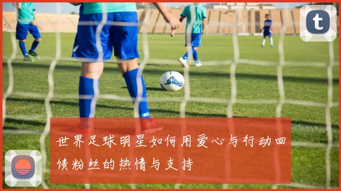 世界足球明星如何用爱心与行动回馈粉丝的热情与支持
