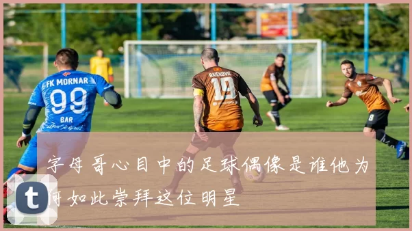 字母哥心目中的足球偶像是谁他为何如此崇拜这位明星