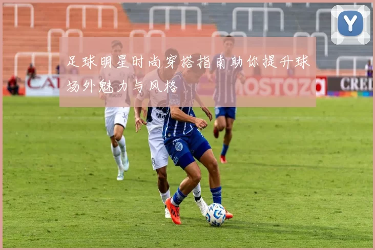 足球明星时尚穿搭指南助你提升球场外魅力与风格