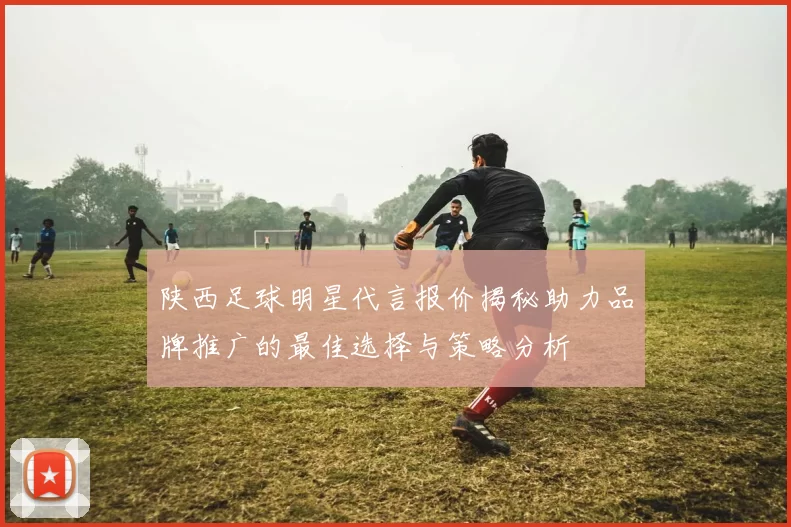 陕西足球明星代言报价揭秘助力品牌推广的最佳选择与策略分析