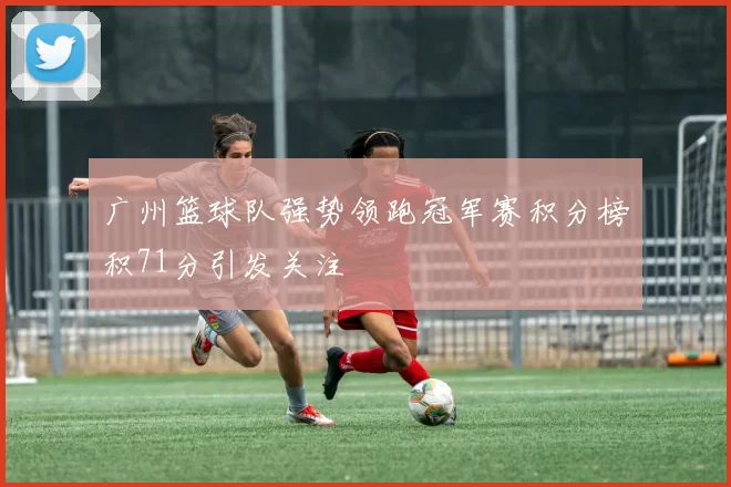 广州篮球队强势领跑冠军赛积分榜积71分引发关注