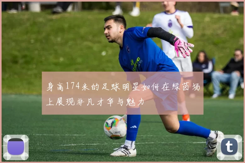 身高174米的足球明星如何在绿茵场上展现非凡才华与魅力