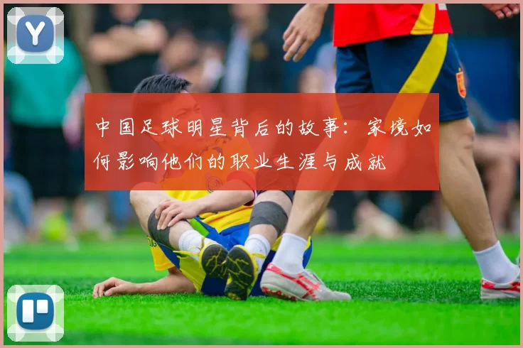 中国足球明星背后的故事：家境如何影响他们的职业生涯与成就