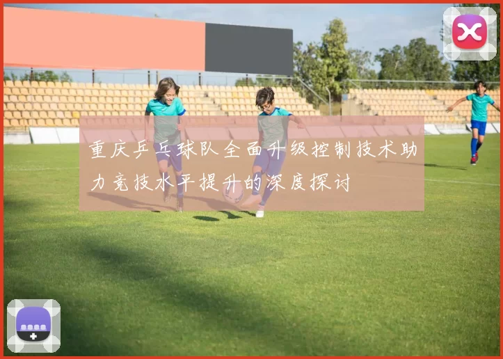 重庆乒乓球队全面升级控制技术助力竞技水平提升的深度探讨