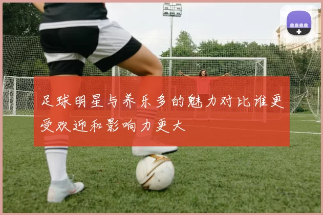 足球明星与养乐多的魅力对比谁更受欢迎和影响力更大