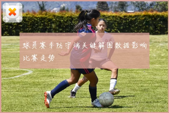 球员赛季防守端关键解围数据影响比赛走势