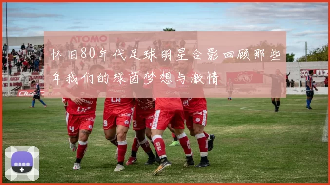 怀旧80年代足球明星合影回顾那些年我们的绿茵梦想与激情