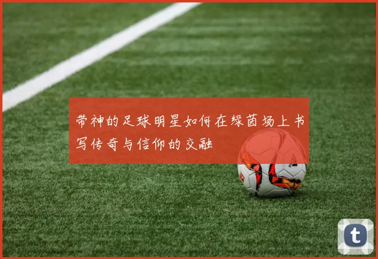 带神的足球明星如何在绿茵场上书写传奇与信仰的交融