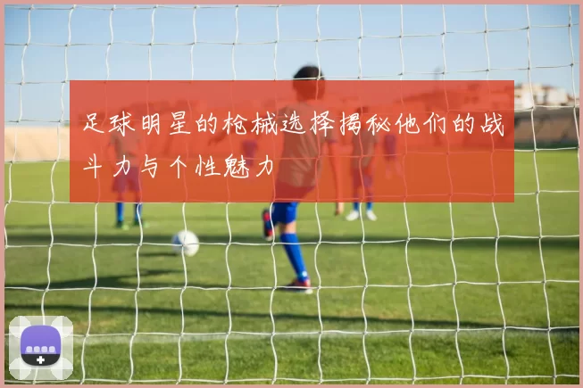 足球明星的枪械选择揭秘他们的战斗力与个性魅力