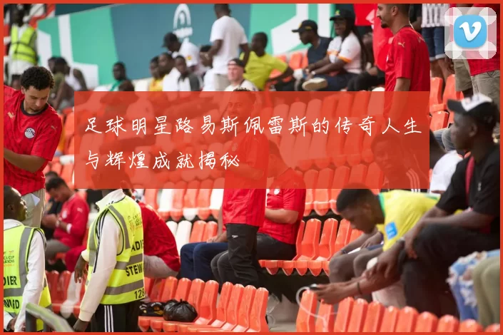 足球明星路易斯佩雷斯的传奇人生与辉煌成就揭秘