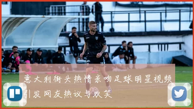 意大利街头热情亲吻足球明星视频引发网友热议与欢笑